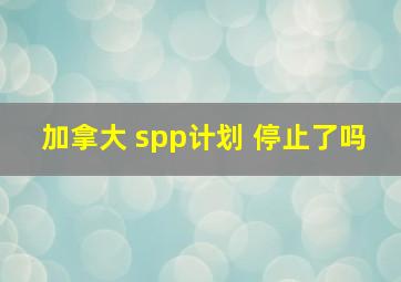 加拿大 spp计划 停止了吗